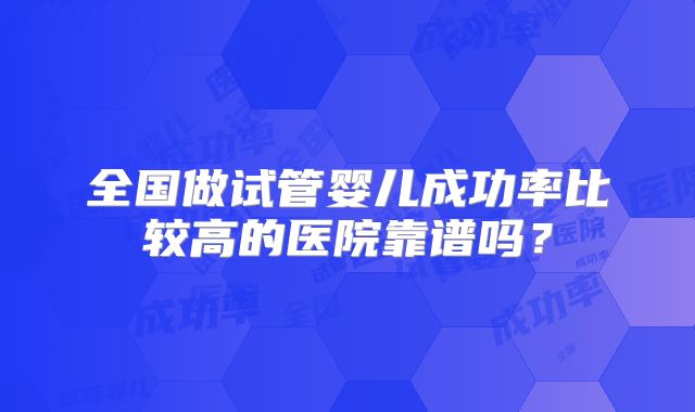 全国做试管婴儿成功率比较高的医院靠谱吗?