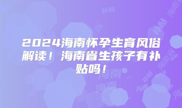 2024海南怀孕生育风俗解读!海南省生孩子有补贴吗!