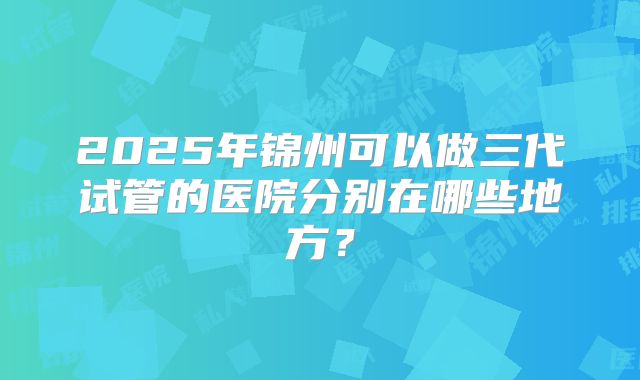 2025年锦州可以做三代试管的医院分别在哪些地方?
