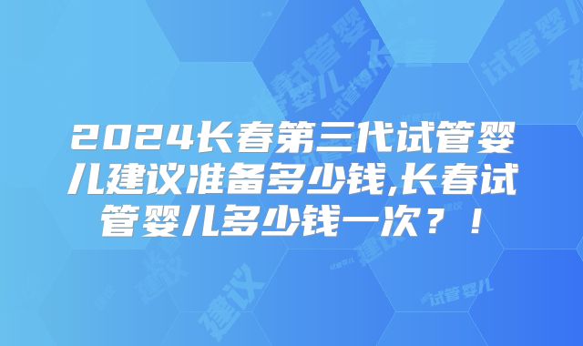 2024长春第三代试管婴儿建议准备多少钱,长春试管婴儿多少钱一次?!