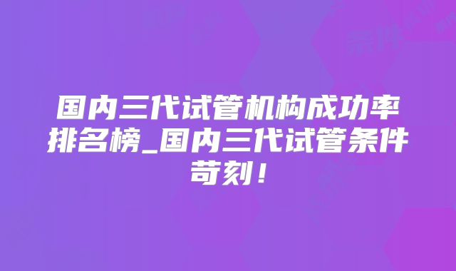 国内三代试管机构成功率排名榜_国内三代试管条件苛刻!