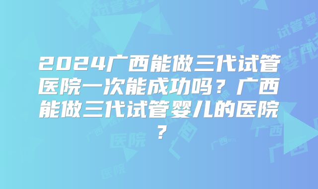 2024广西能做三代试管医院一次能成功吗?广西能做三代试管婴儿的医院?