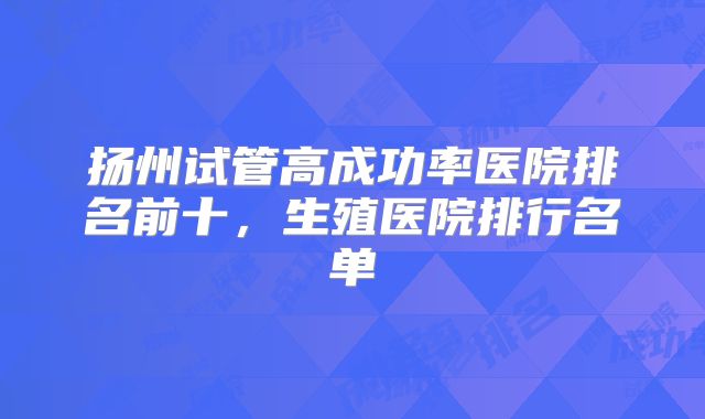 扬州试管高成功率医院排名前十,生殖医院排行名单