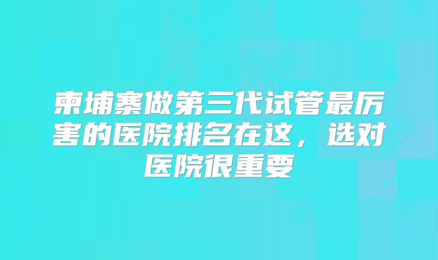 柬埔寨做第三代试管最厉害的医院排名在这，选对医院很重要