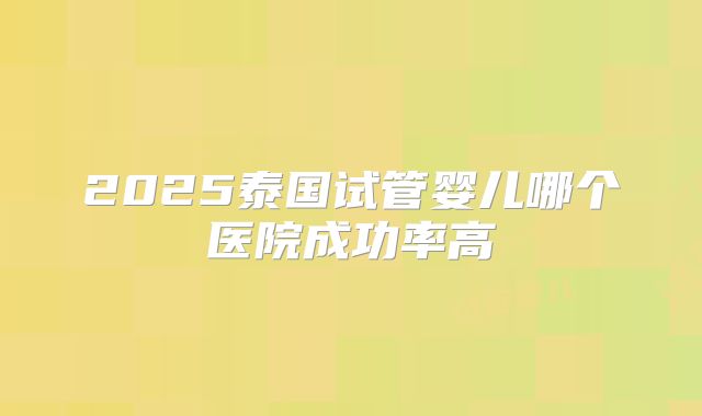 2025泰国试管婴儿哪个医院成功率高