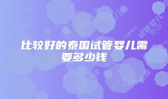 比较好的泰国试管婴儿需要多少钱