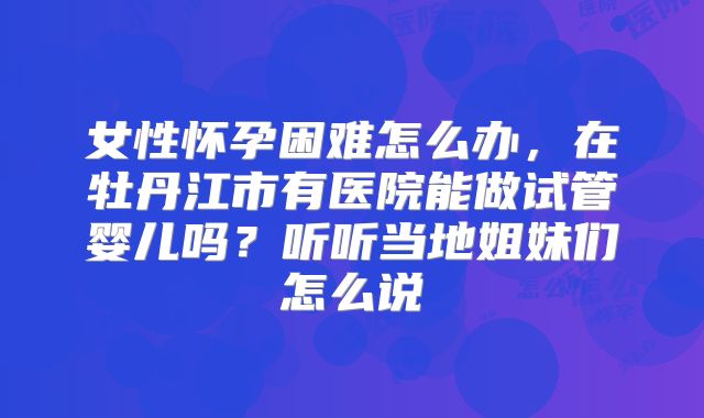 女性怀孕困难怎么办,在牡丹江市有医院能做试管婴儿吗?听听当地姐妹们怎么说
