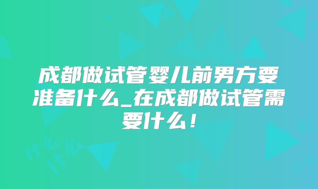 成都做试管婴儿前男方要准备什么_在成都做试管需要什么！