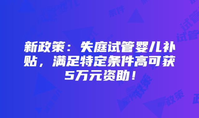 新政策:失庭试管婴儿补贴,满足特定条件高可获5万元资助!