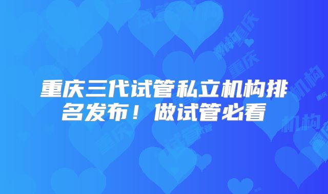重庆三代试管私立机构排名发布！做试管必看