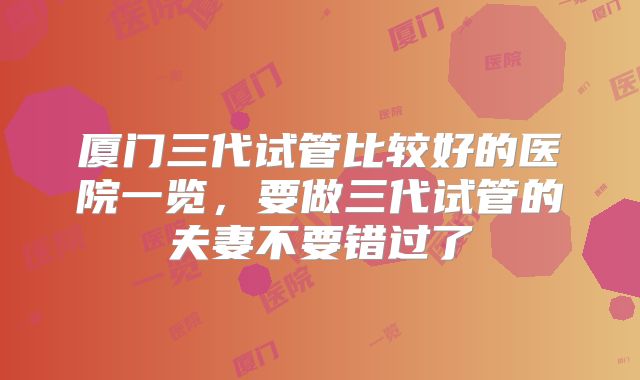 厦门三代试管比较好的医院一览,要做三代试管的夫妻不要错过了