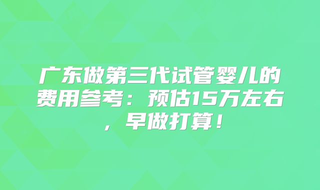 广东做第三代试管婴儿的费用参考：预估15万左右，早做打算！