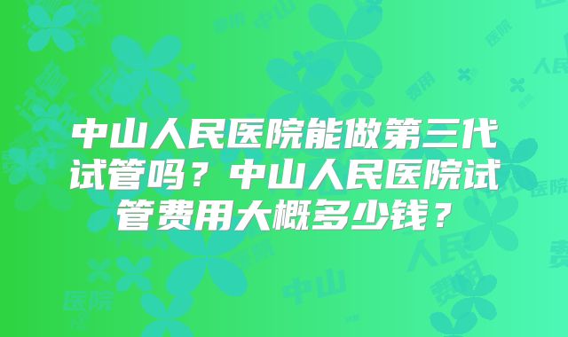 中山人民医院能做第三代试管吗？中山人民医院试管费用大概多少钱？