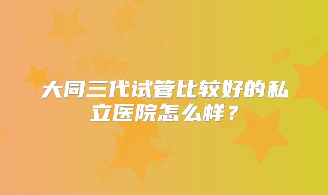 大同三代试管比较好的私立医院怎么样？