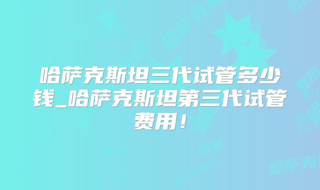 哈萨克斯坦三代试管多少钱_哈萨克斯坦第三代试管费用!