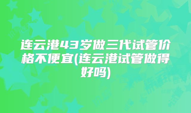连云港43岁做三代试管价格不便宜(连云港试管做得好吗)