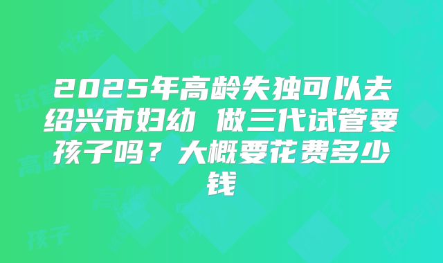 2025年高龄失独可以去绍兴市妇幼 做三代试管要孩子吗?大概要花费多少钱
