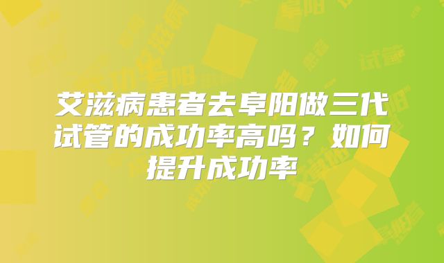 艾滋病患者去阜阳做三代试管的成功率高吗？如何提升成功率