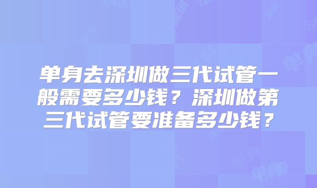 单身去深圳做三代试管一般需要多少钱？深圳做第三代试管要准备多少钱？
