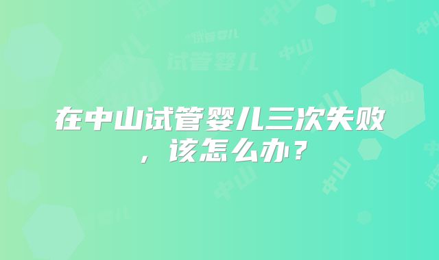 在中山试管婴儿三次失败，该怎么办？