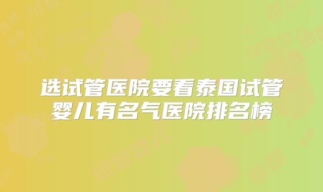 选试管医院要看泰国试管婴儿有名气医院排名榜