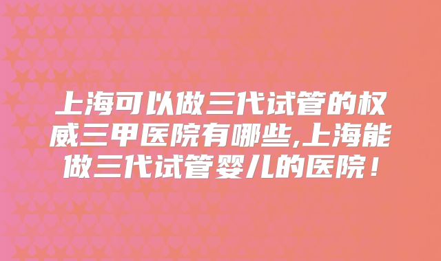 上海可以做三代试管的权威三甲医院有哪些,上海能做三代试管婴儿的医院!