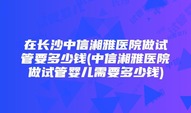 在长沙中信湘雅医院做试管要多少钱(中信湘雅医院做试管婴儿需要多少钱)