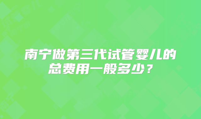 南宁做第三代试管婴儿的总费用一般多少?