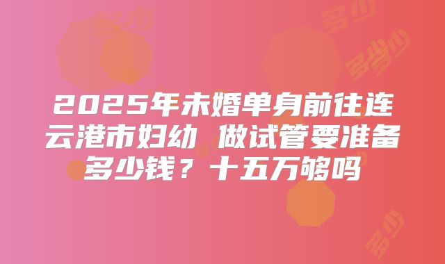 2025年未婚单身前往连云港市妇幼 做试管要准备多少钱?十五万够吗