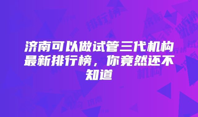 济南可以做试管三代机构最新排行榜，你竟然还不知道