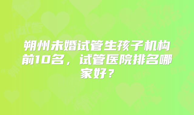 朔州未婚试管生孩子机构前10名,试管医院排名哪家好?