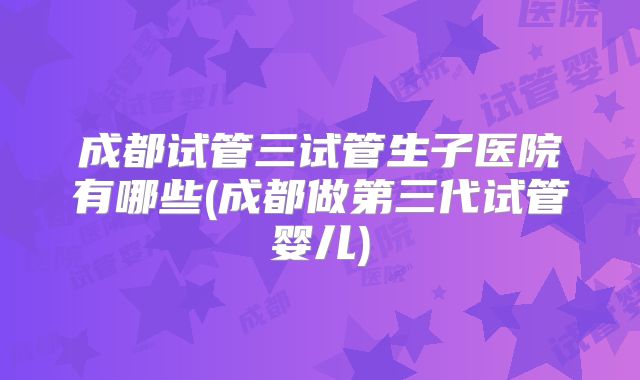 成都试管三试管生子医院有哪些(成都做第三代试管婴儿)