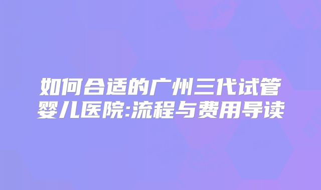 如何合适的广州三代试管婴儿医院:流程与费用导读