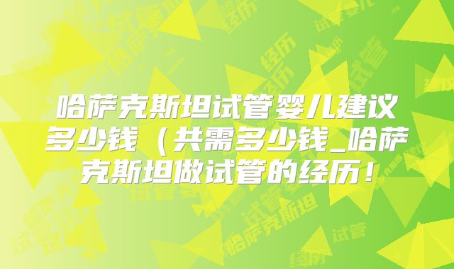 哈萨克斯坦试管婴儿建议多少钱（共需多少钱_哈萨克斯坦做试管的经历！
