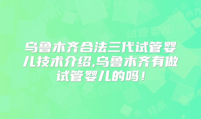 乌鲁木齐合法三代试管婴儿技术介绍,乌鲁木齐有做试管婴儿的吗！