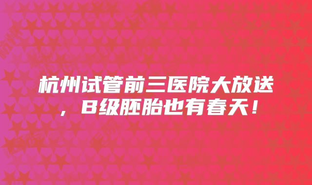杭州试管前三医院大放送，B级胚胎也有春天！