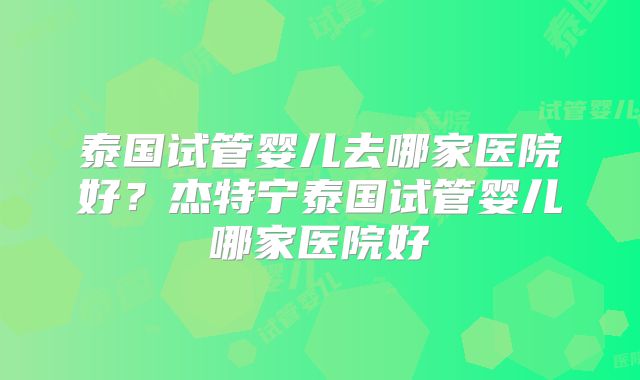 泰国试管婴儿去哪家医院好？杰特宁泰国试管婴儿哪家医院好