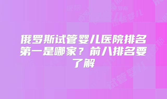 俄罗斯试管婴儿医院排名第一是哪家?前八排名要了解