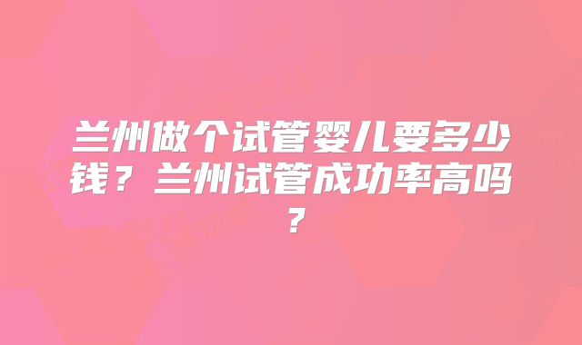 兰州做个试管婴儿要多少钱？兰州试管成功率高吗？