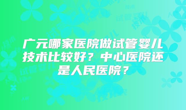 广元哪家医院做试管婴儿技术比较好?中心医院还是人民医院?