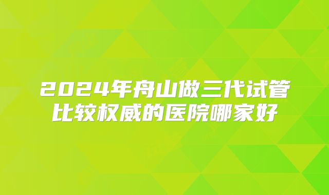 2024年舟山做三代试管比较权威的医院哪家好