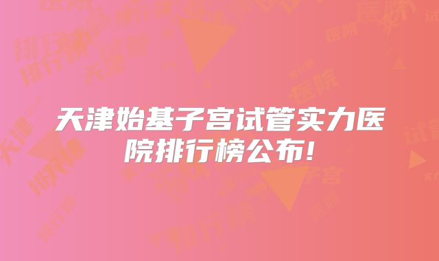 天津始基子宫试管实力医院排行榜公布!