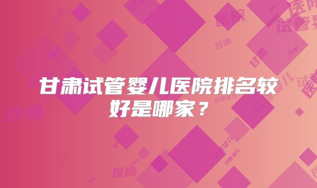 甘肃试管婴儿医院排名较好是哪家？