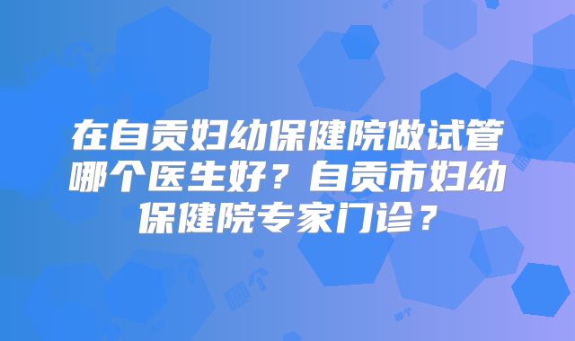 在自贡妇幼保健院做试管哪个医生好?自贡市妇幼保健院专家门诊?