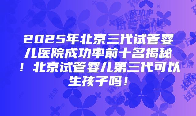 2025年北京三代试管婴儿医院成功率前十名揭秘！北京试管婴儿第三代可以生孩子吗！