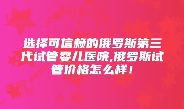 选择可信赖的俄罗斯第三代试管婴儿医院,俄罗斯试管价格怎么样！