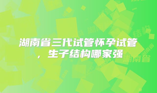 湖南省三代试管怀孕试管，生子结构哪家强