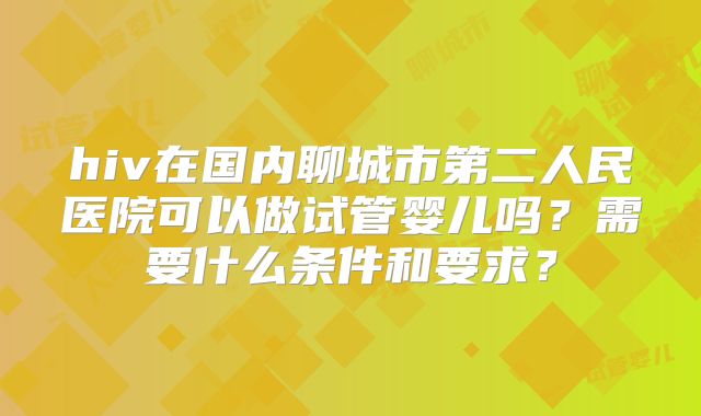 hiv在国内聊城市第二人民医院可以做试管婴儿吗？需要什么条件和要求？