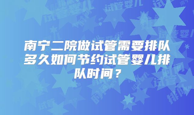 南宁二院做试管需要排队多久如何节约试管婴儿排队时间?