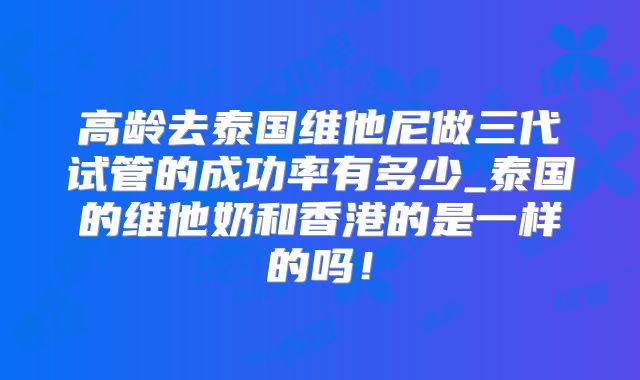 高龄去泰国维他尼做三代试管的成功率有多少_泰国的维他奶和香港的是一样的吗！